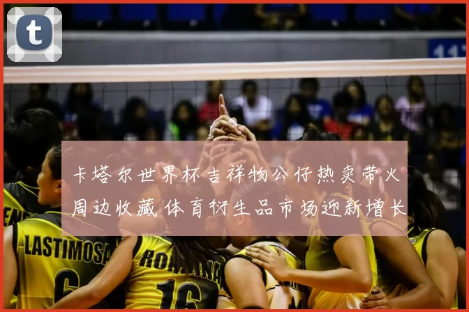 卡塔尔世界杯吉祥物公仔热卖带火周边收藏 体育衍生品市场迎新增长