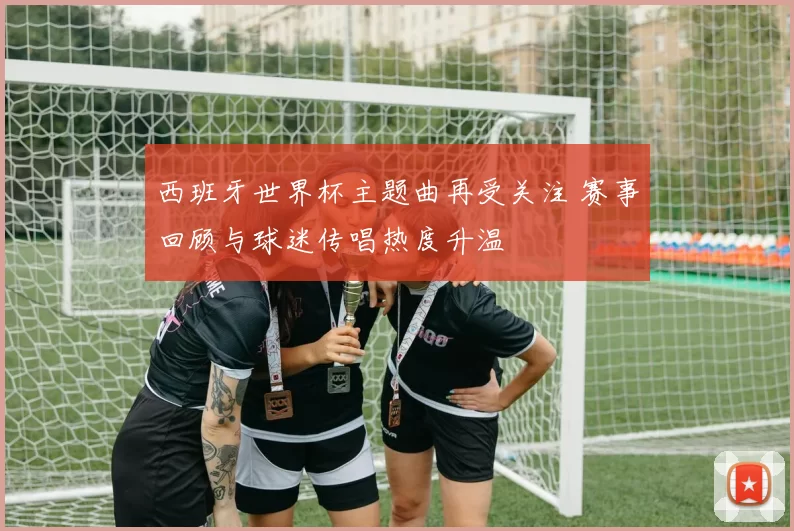 西班牙世界杯主题曲再受关注 赛事回顾与球迷传唱热度升温