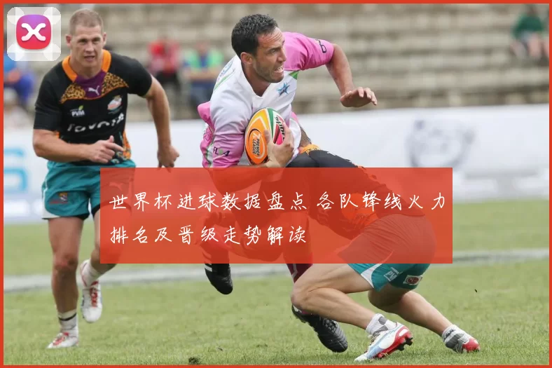 世界杯进球数据盘点 各队锋线火力排名及晋级走势解读