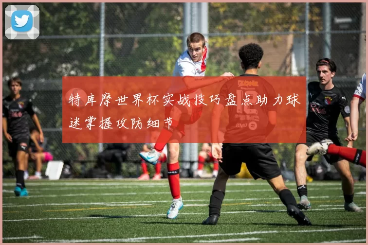 特库摩世界杯实战技巧盘点助力球迷掌握攻防细节