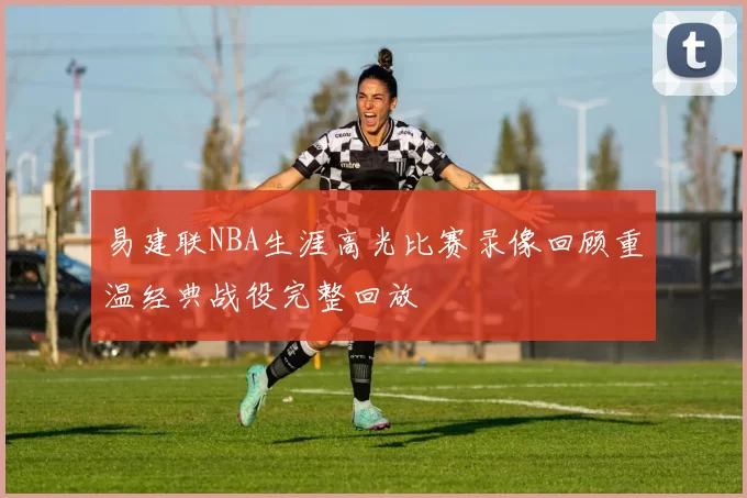 易建联NBA生涯高光比赛录像回顾重温经典战役完整回放