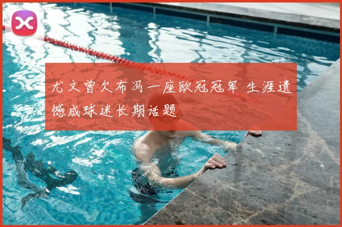 尤文曾欠布冯一座欧冠冠军 生涯遗憾成球迷长期话题