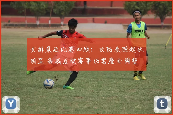 女排最近比赛回顾：攻防表现起伏明显 备战后续赛事仍需磨合调整