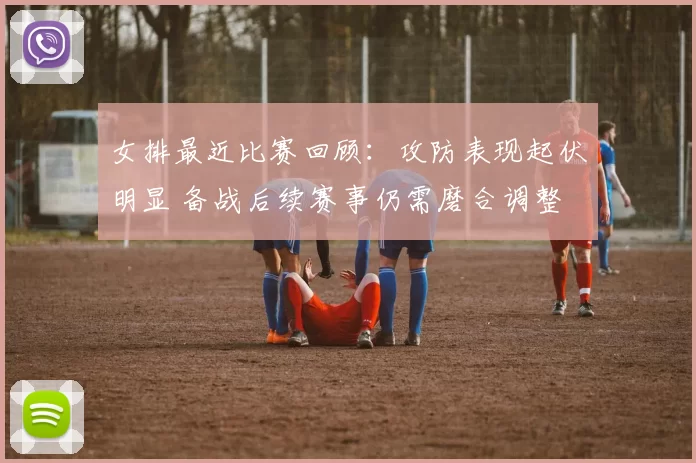 女排最近比赛回顾：攻防表现起伏明显 备战后续赛事仍需磨合调整