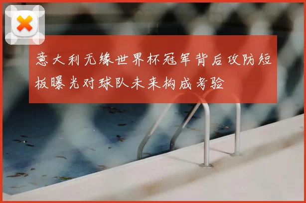 意大利无缘世界杯冠军背后攻防短板曝光对球队未来构成考验