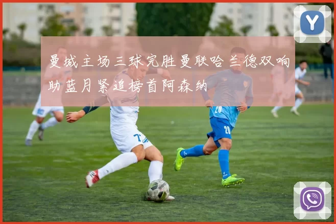 曼城主场三球完胜曼联哈兰德双响助蓝月紧追榜首阿森纳