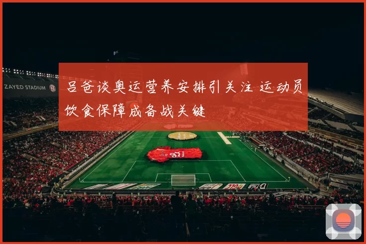吕爸谈奥运营养安排引关注 运动员饮食保障成备战关键