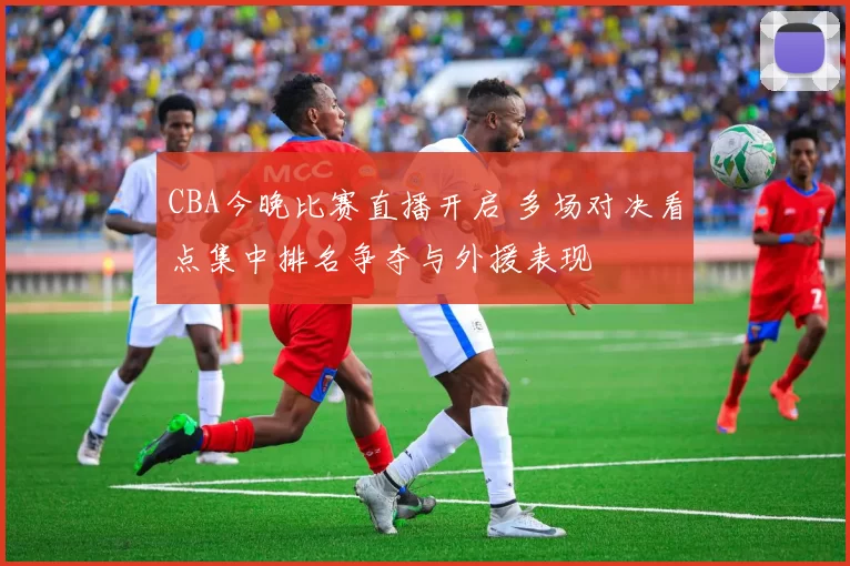 CBA今晚比赛直播开启 多场对决看点集中排名争夺与外援表现