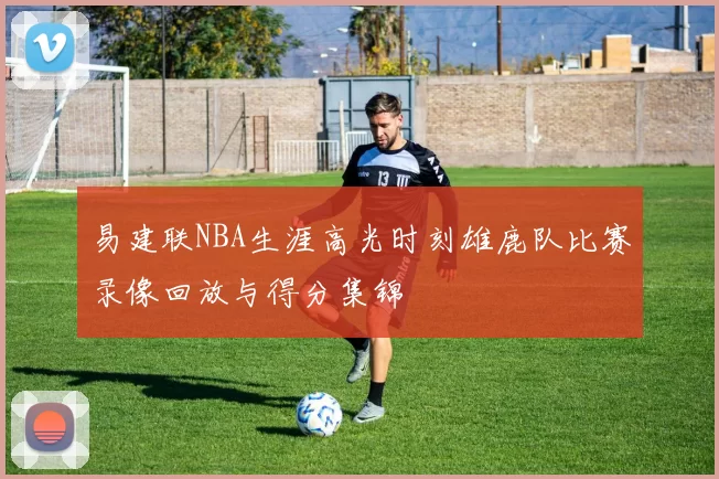 易建联NBA生涯高光时刻雄鹿队比赛录像回放与得分集锦