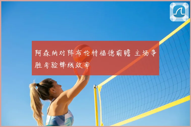 阿森纳对阵布伦特福德前瞻 主场争胜考验锋线效率