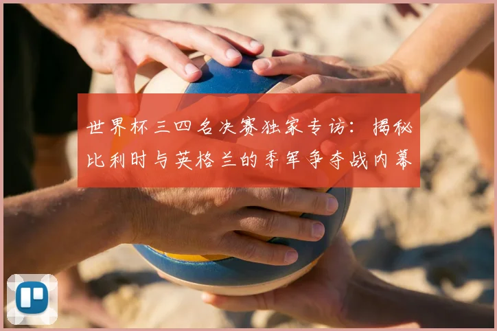 世界杯三四名决赛独家专访:揭秘比利时与英格兰的季军争夺战内幕