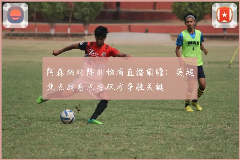 阿森纳对阵利物浦直播前瞻:英超焦点战看点与双方争胜关键