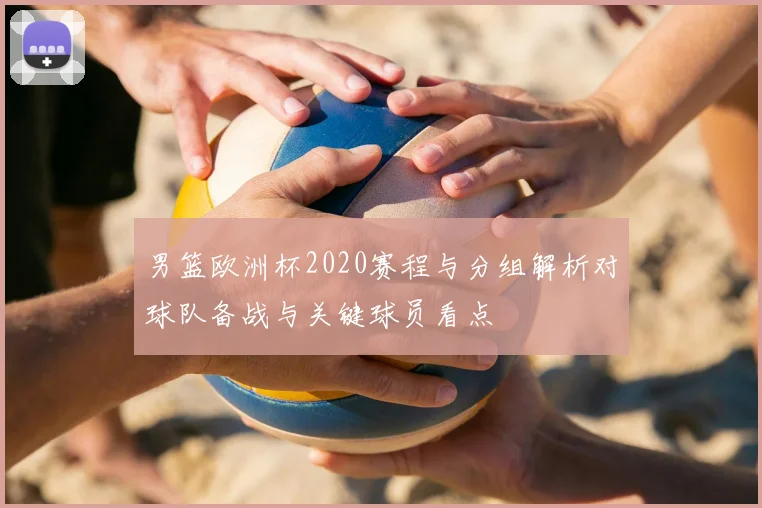 男篮欧洲杯2020赛程与分组解析对球队备战与关键球员看点