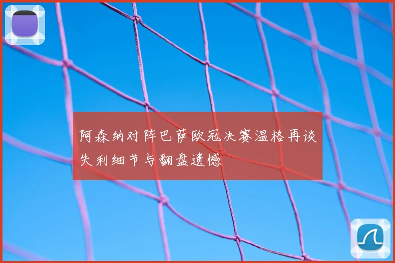阿森纳对阵巴萨欧冠决赛温格再谈失利细节与翻盘遗憾