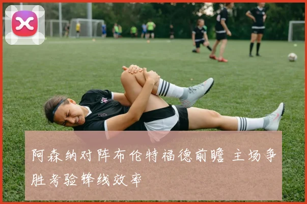 阿森纳对阵布伦特福德前瞻 主场争胜考验锋线效率