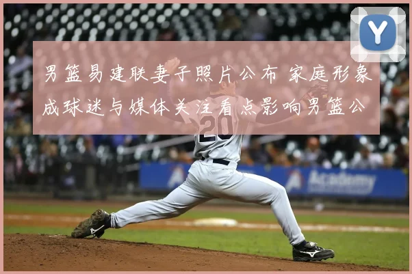 男篮易建联妻子照片公布 家庭形象成球迷与媒体关注看点影响男篮公众形象