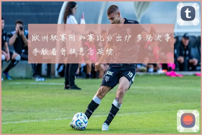 欧洲联赛附加赛比分出炉 多场次争夺胶着晋级悬念延续
