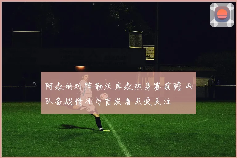 阿森纳对阵勒沃库森热身赛前瞻 两队备战情况与首发看点受关注