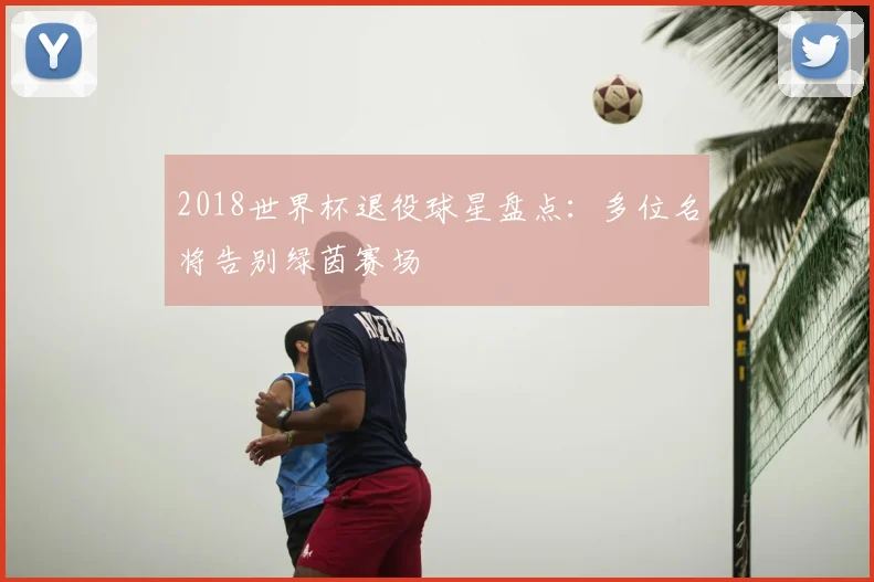 2018世界杯退役球星盘点:多位名将告别绿茵赛场