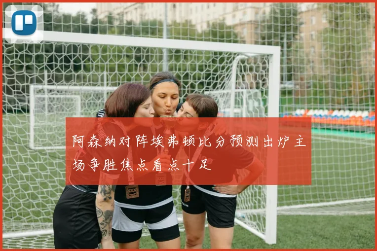 阿森纳对阵埃弗顿比分预测出炉主场争胜焦点看点十足