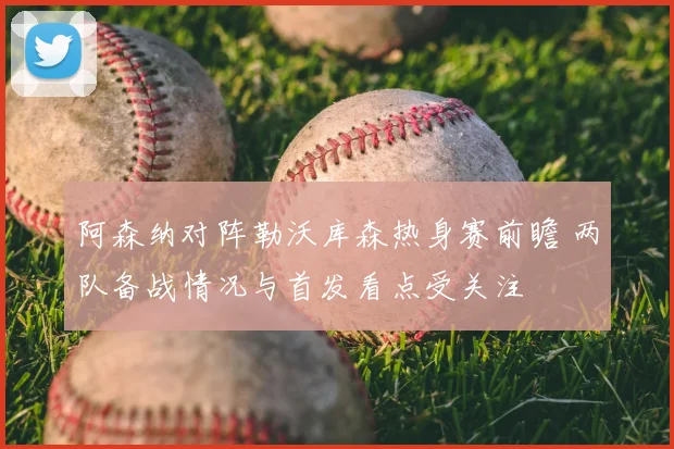 阿森纳对阵勒沃库森热身赛前瞻 两队备战情况与首发看点受关注