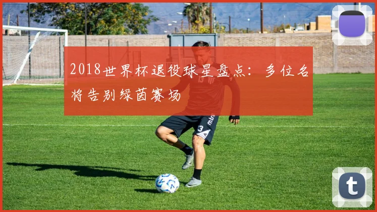 2018世界杯退役球星盘点:多位名将告别绿茵赛场