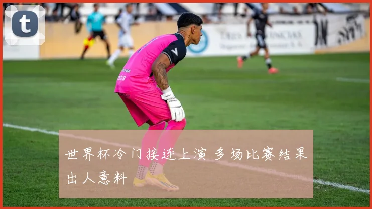 世界杯冷门接连上演 多场比赛结果出人意料